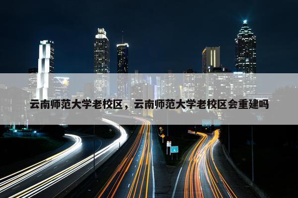 云南师范大学老校区，云南师范大学老校区会重建吗