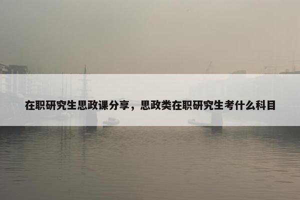 在职研究生思政课分享，思政类在职研究生考什么科目