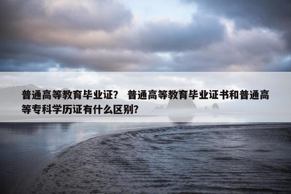普通高等教育毕业证？ 普通高等教育毕业证书和普通高等专科学历证有什么区别？