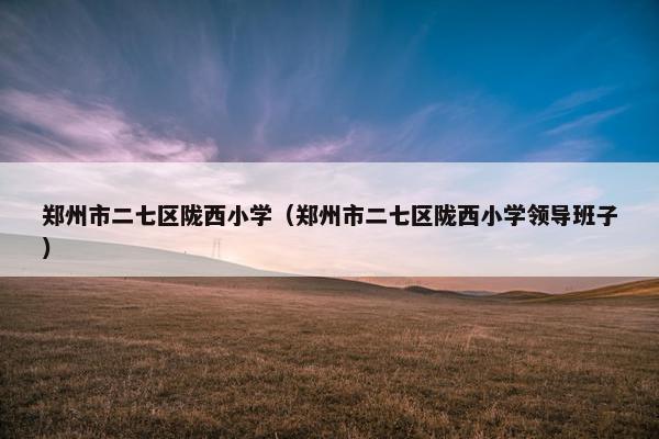 郑州市二七区陇西小学（郑州市二七区陇西小学领导班子）