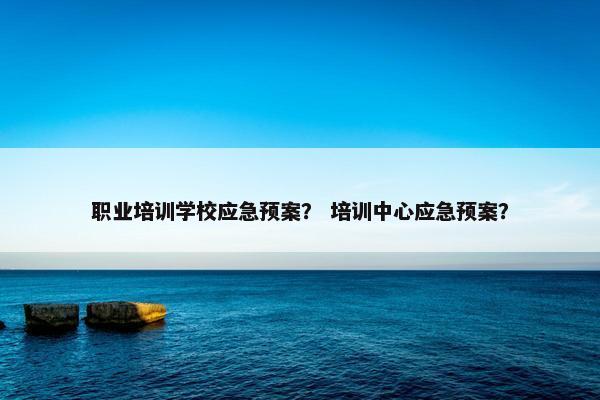 职业培训学校应急预案？ 培训中心应急预案？