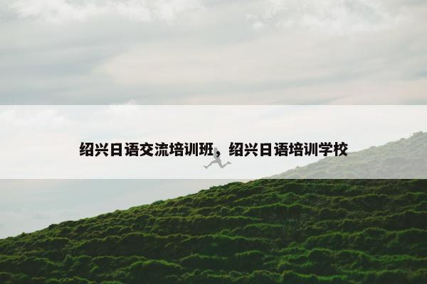 绍兴日语交流培训班，绍兴日语培训学校