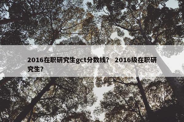 2016在职研究生gct分数线？ 2016级在职研究生？