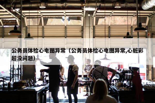 公务员体检心电图异常（公务员体检心电图异常,心脏彩超没问题）