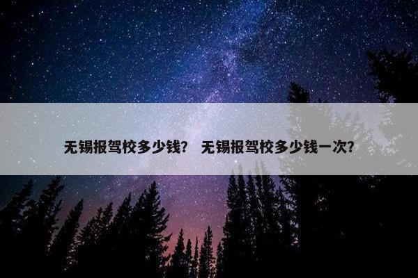 无锡报驾校多少钱？ 无锡报驾校多少钱一次？