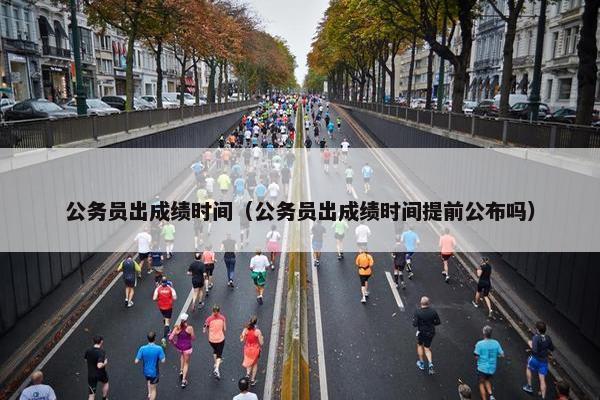 公务员出成绩时间（公务员出成绩时间提前公布吗）