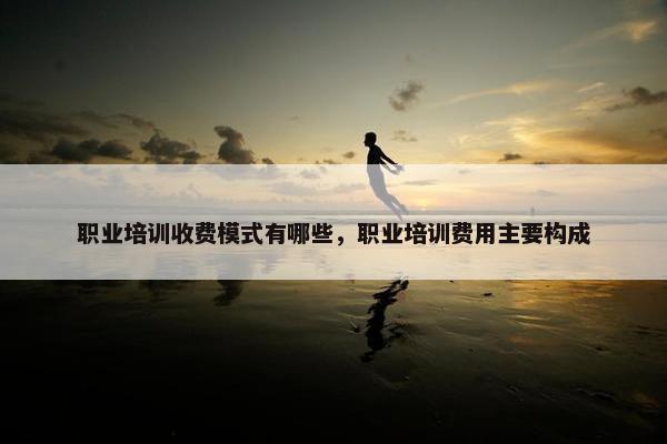 职业培训收费模式有哪些，职业培训费用主要构成