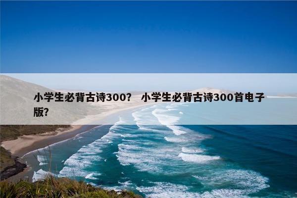 小学生必背古诗300？ 小学生必背古诗300首电子版？