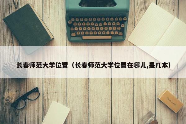 长春师范大学位置（长春师范大学位置在哪儿,是几本）