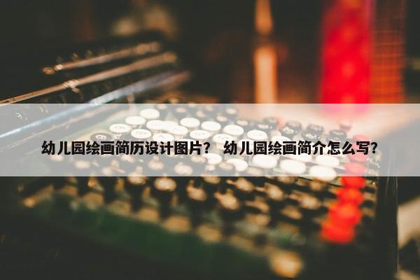 幼儿园绘画简历设计图片？ 幼儿园绘画简介怎么写？
