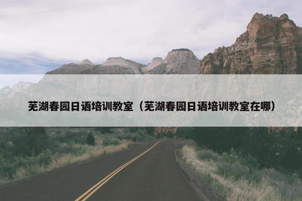 芜湖春园日语培训教室（芜湖春园日语培训教室在哪）