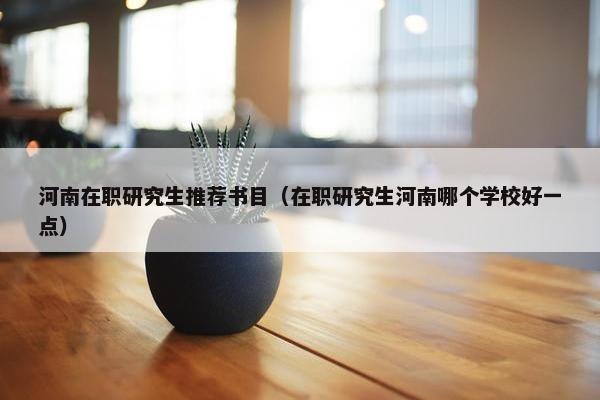 河南在职研究生推荐书目（在职研究生河南哪个学校好一点）