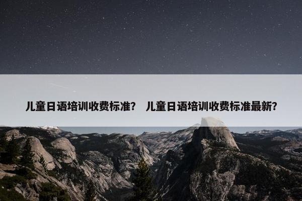 儿童日语培训收费标准？ 儿童日语培训收费标准最新？