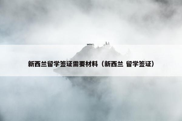 新西兰留学签证需要材料（新西兰 留学签证）