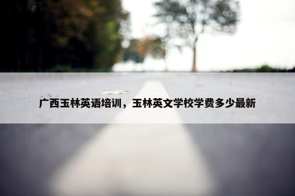广西玉林英语培训，玉林英文学校学费多少最新