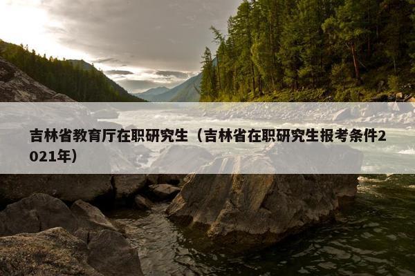 吉林省教育厅在职研究生（吉林省在职研究生报考条件2021年）