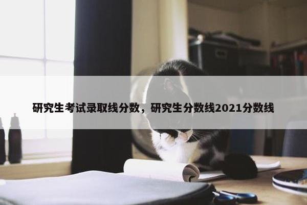 研究生考试录取线分数，研究生分数线2021分数线