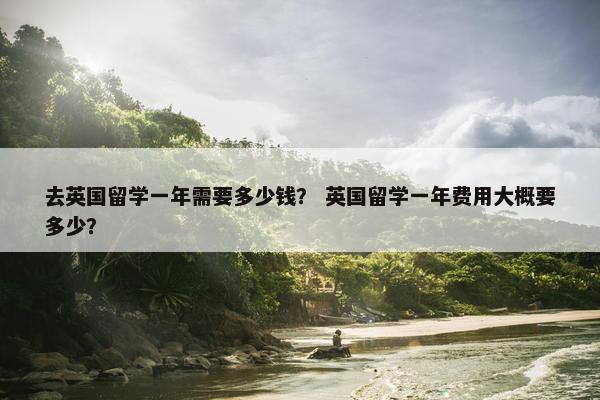 去英国留学一年需要多少钱？ 英国留学一年费用大概要多少？