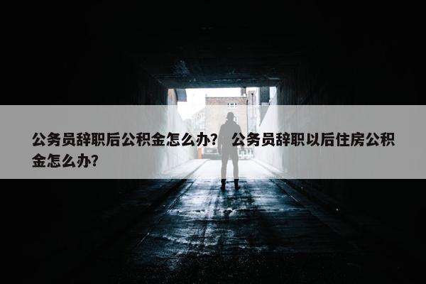 公务员辞职后公积金怎么办？ 公务员辞职以后住房公积金怎么办？