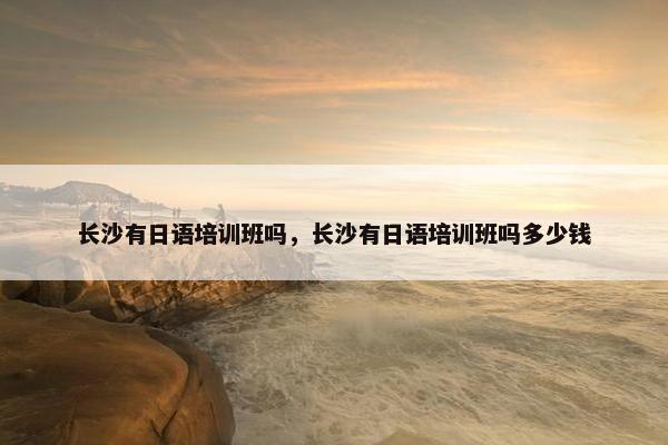 长沙有日语培训班吗，长沙有日语培训班吗多少钱