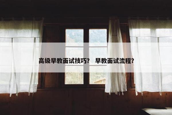 高级早教面试技巧？ 早教面试流程？