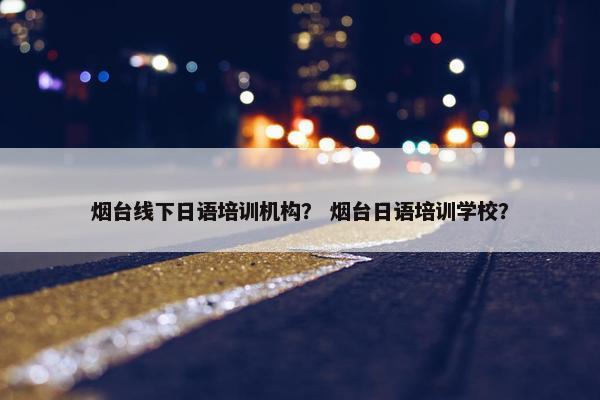 烟台线下日语培训机构？ 烟台日语培训学校？