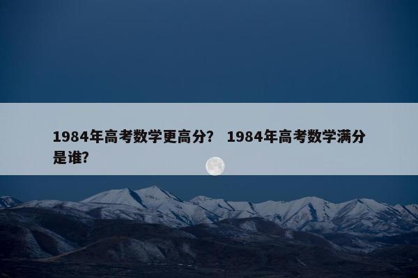 1984年高考数学更高分？ 1984年高考数学满分是谁？
