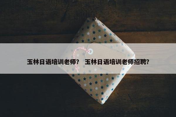玉林日语培训老师？ 玉林日语培训老师招聘？
