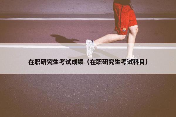 在职研究生考试成绩（在职研究生考试科目）