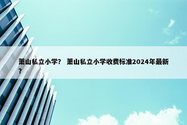 萧山私立小学？ 萧山私立小学收费标准2024年最新？