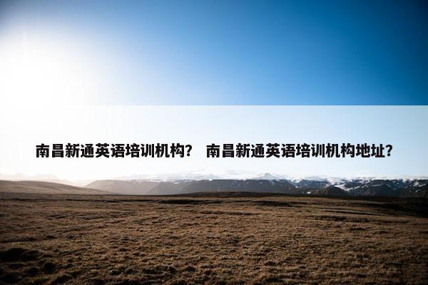 南昌新通英语培训机构？ 南昌新通英语培训机构地址？