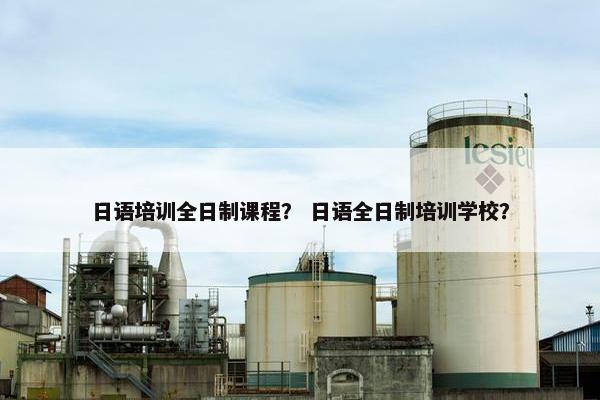 日语培训全日制课程？ 日语全日制培训学校？