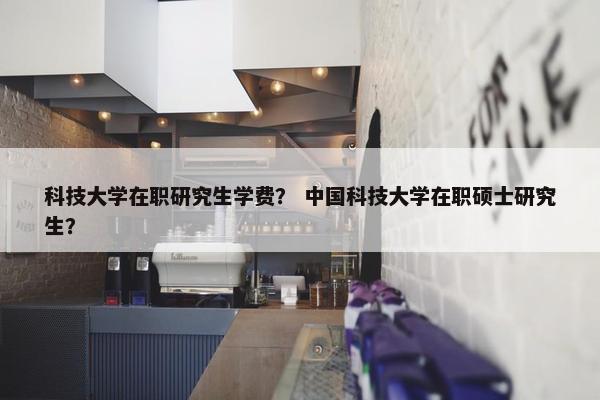 科技大学在职研究生学费？ 中国科技大学在职硕士研究生？