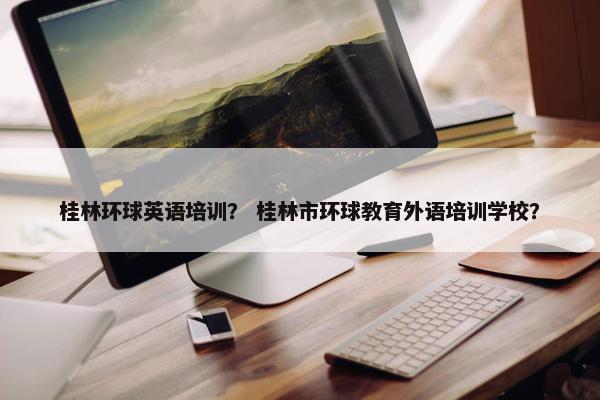 桂林环球英语培训？ 桂林市环球教育外语培训学校？