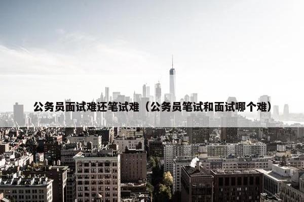 公务员面试难还笔试难（公务员笔试和面试哪个难）