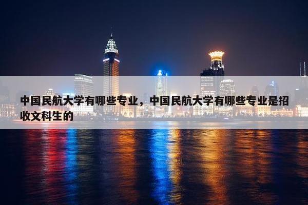 中国民航大学有哪些专业，中国民航大学有哪些专业是招收文科生的