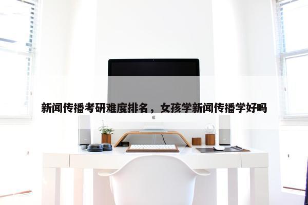 新闻传播考研难度排名，女孩学新闻传播学好吗