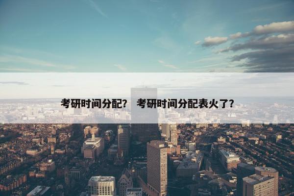 考研时间分配？ 考研时间分配表火了？
