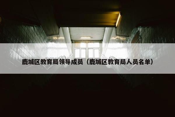 鹿城区教育局领导成员（鹿城区教育局人员名单）