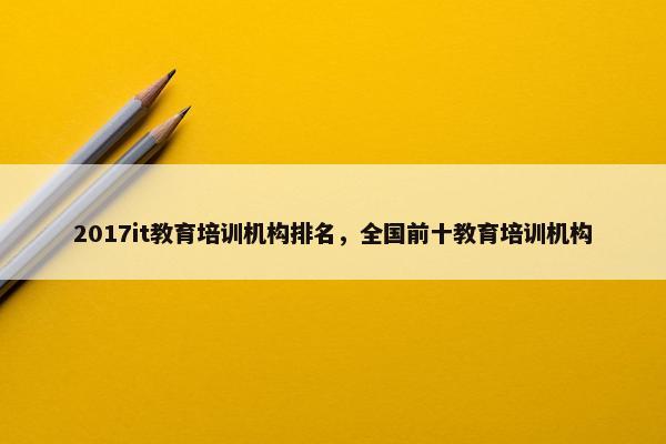 2017it教育培训机构排名，全国前十教育培训机构