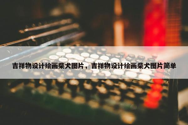 吉祥物设计绘画柴犬图片，吉祥物设计绘画柴犬图片简单