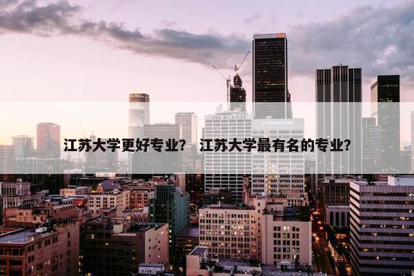 江苏大学更好专业？ 江苏大学最有名的专业？