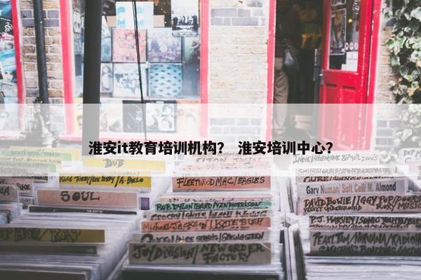 淮安it教育培训机构？ 淮安培训中心？