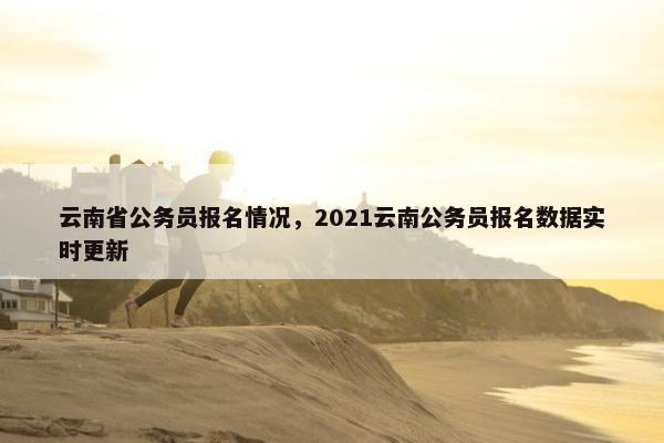 云南省公务员报名情况，2021云南公务员报名数据实时更新