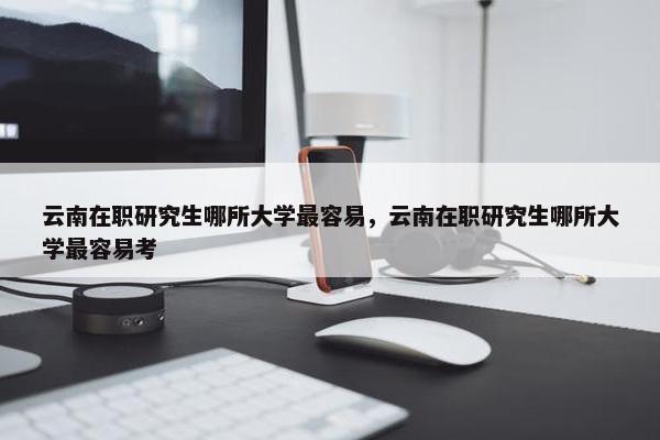 云南在职研究生哪所大学最容易，云南在职研究生哪所大学最容易考