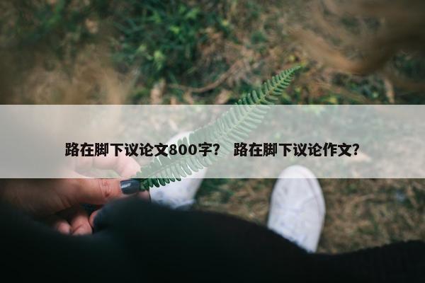 路在脚下议论文800字？ 路在脚下议论作文？
