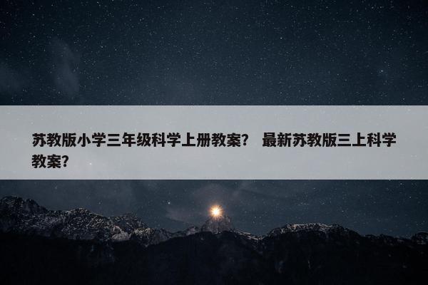 苏教版小学三年级科学上册教案？ 最新苏教版三上科学教案？
