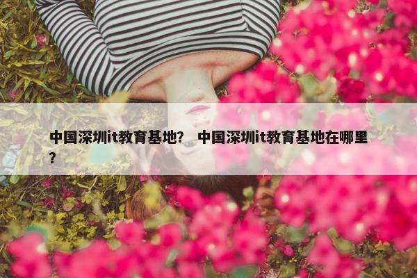 中国深圳it教育基地？ 中国深圳it教育基地在哪里？