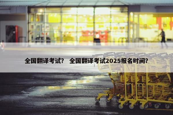 全国翻译考试？ 全国翻译考试2025报名时间？