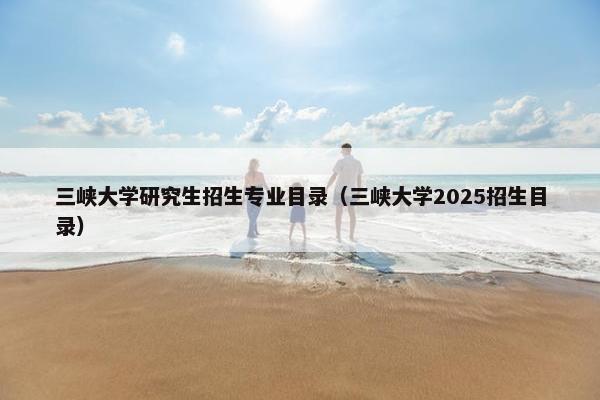 三峡大学研究生招生专业目录（三峡大学2025招生目录）